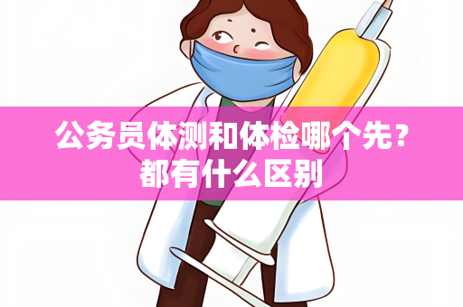 公务员体测和体检哪个先？都有什么区别