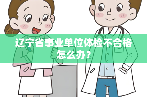 辽宁省事业单位体检不合格怎么办？