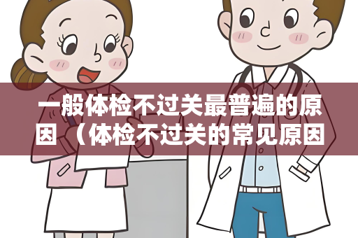 一般体检不过关最普遍的原因 （体检不过关的常见原因及应对措施）