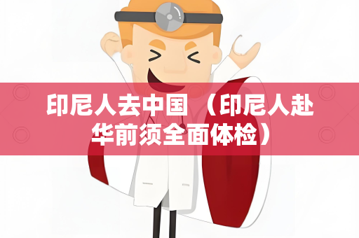 印尼人去中国 （印尼人赴华前须全面体检）
