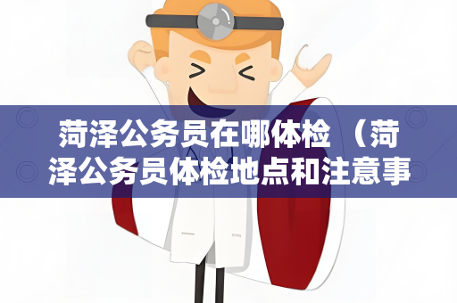 菏泽公务员在哪体检 （菏泽公务员体检地点和注意事项）