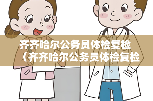 齐齐哈尔公务员体检复检 （齐齐哈尔公务员体检复检流程详解）