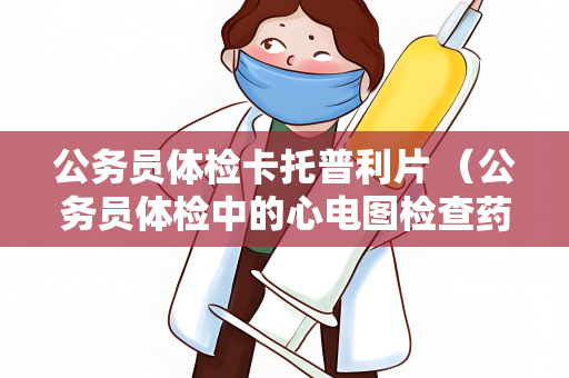 公务员体检卡托普利片 （公务员体检中的心电图检查药物-卡托）