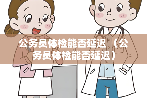 公务员体检能否延迟 （公务员体检能否延迟）