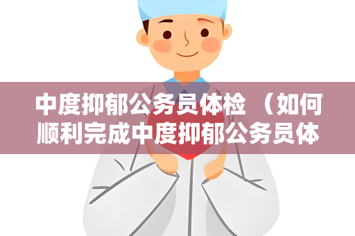 中度抑郁公务员体检 （如何顺利完成中度抑郁公务员体检）