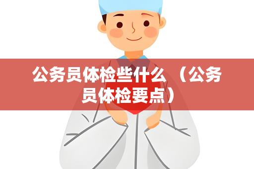 公务员体检些什么 （公务员体检要点）