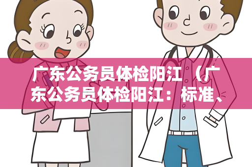 广东公务员体检阳江 （广东公务员体检阳江：标准、地点和注意事项）