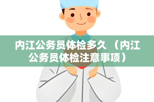内江公务员体检多久 （内江公务员体检注意事项）