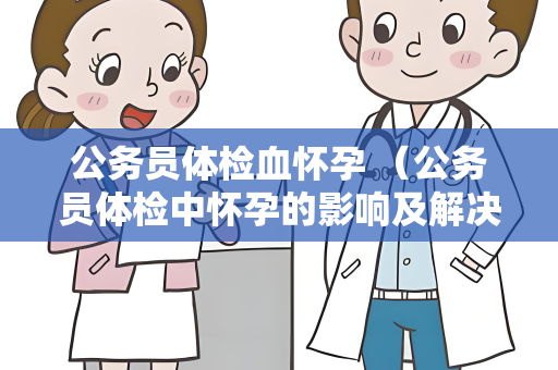 公务员体检血怀孕 （公务员体检中怀孕的影响及解决方案）
