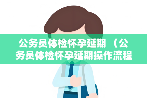 公务员体检怀孕延期 （公务员体检怀孕延期操作流程）