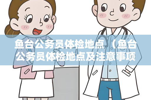 鱼台公务员体检地点 （鱼台公务员体检地点及注意事项）