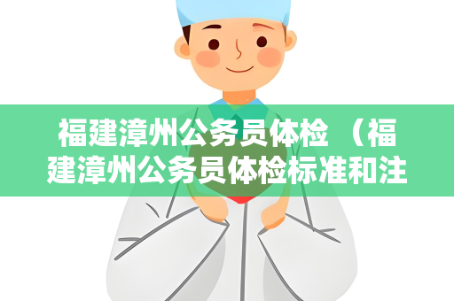 福建漳州公务员体检 （福建漳州公务员体检标准和注意事项）