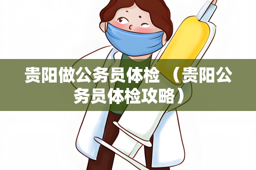 贵阳做公务员体检 （贵阳公务员体检攻略）