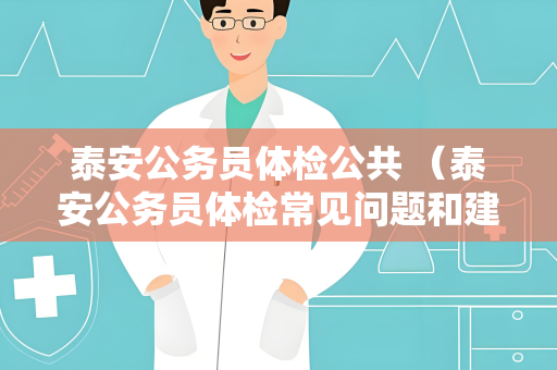 泰安公务员体检公共 （泰安公务员体检常见问题和建议）