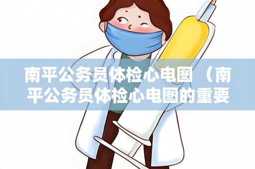 南平公务员体检心电图 （南平公务员体检心电图的重要性）
