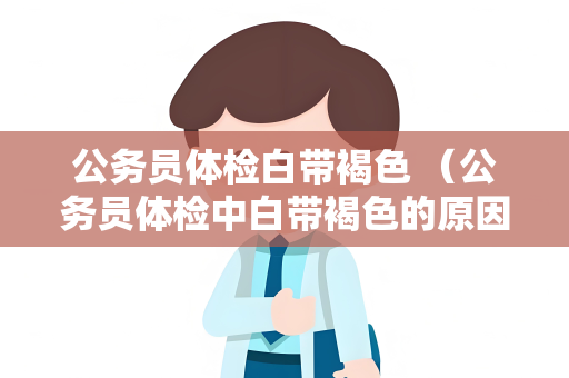 公务员体检白带褐色 （公务员体检中白带褐色的原因和应对）