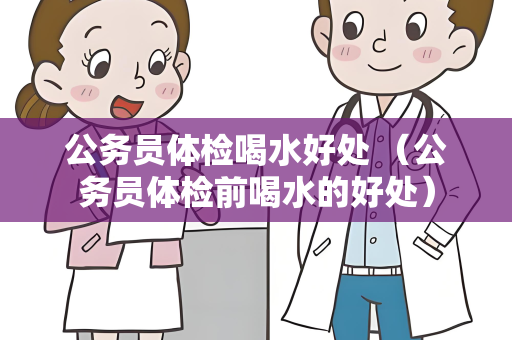 公务员体检喝水好处 （公务员体检前喝水的好处）