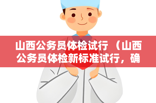 山西公务员体检试行 （山西公务员体检新标准试行，确保选拔健）