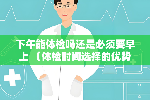 下午能体检吗还是必须要早上 （体检时间选择的优势和注意事项）