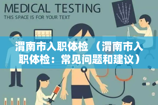 渭南市入职体检 （渭南市入职体检：常见问题和建议）