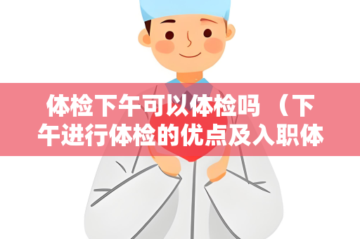 体检下午可以体检吗 （下午进行体检的优点及入职体检的具体标准）