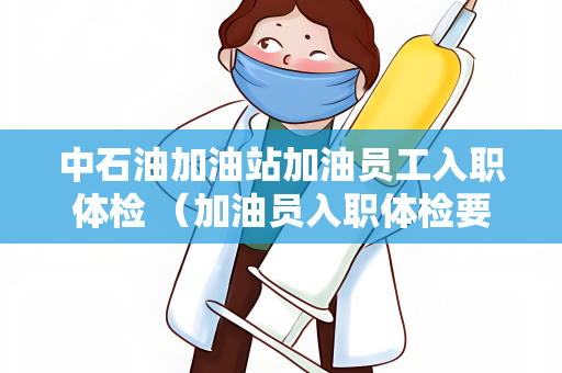 中石油加油站加油员工入职体检 （加油员入职体检要求详解）