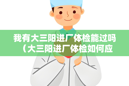 我有大三阳进厂体检能过吗 （大三阳进厂体检如何应对？）