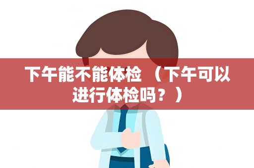 下午能不能体检 （下午可以进行体检吗？）
