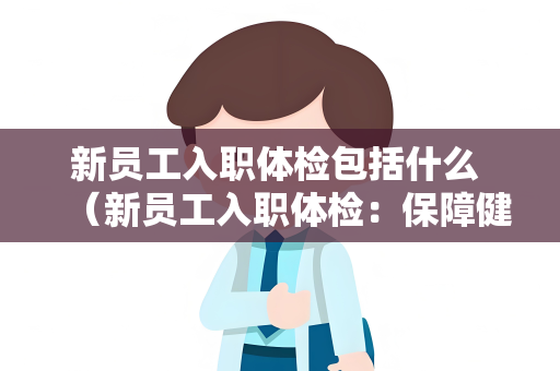 新员工入职体检包括什么 （新员工入职体检：保障健康，确保安）