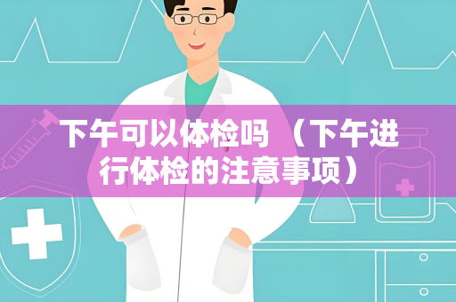 下午可以体检吗 （下午进行体检的注意事项）