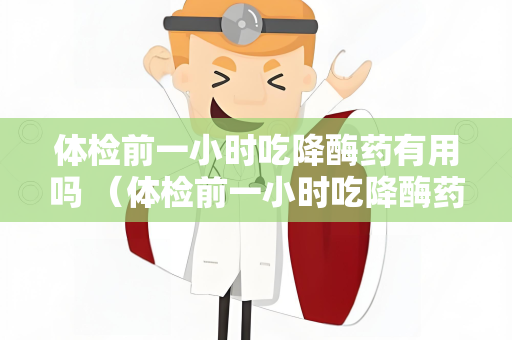 体检前一小时吃降酶药有用吗 （体检前一小时吃降酶药是否有效？）