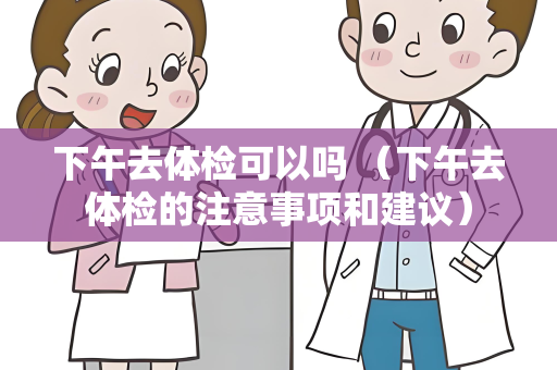 下午去体检可以吗 （下午去体检的注意事项和建议）