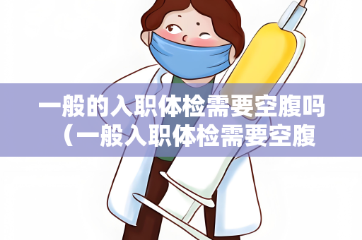 一般的入职体检需要空腹吗 （一般入职体检需要空腹吗？）