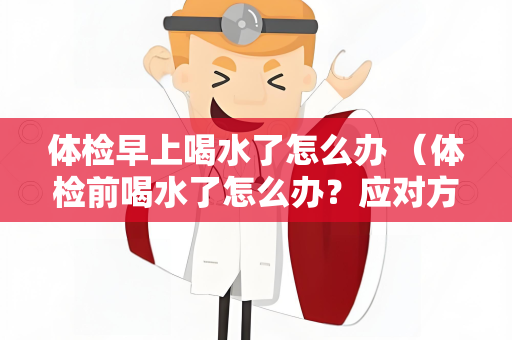 体检早上喝水了怎么办 （体检前喝水了怎么办？应对方案！）