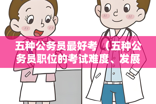 五种公务员最好考 （五种公务员职位的考试难度、发展前景和）