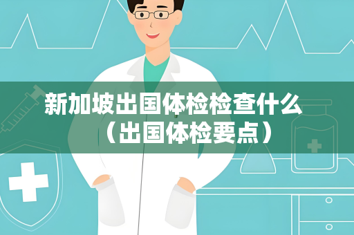 新加坡出国体检检查什么 （出国体检要点）