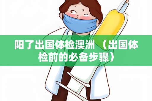 阳了出国体检澳洲 （出国体检前的必备步骤）