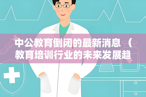 中公教育倒闭的最新消息 （教育培训行业的未来发展趋势）