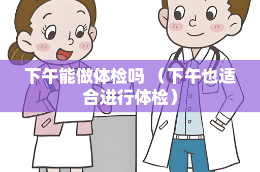 下午能做体检吗 （下午也适合进行体检）