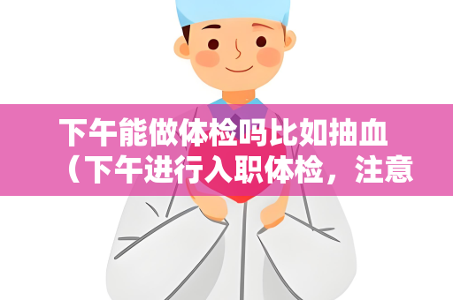 下午能做体检吗比如抽血 （下午进行入职体检，注意事项和建议）