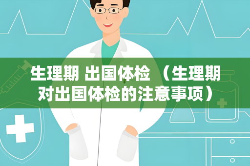 生理期 出国体检 （生理期对出国体检的注意事项）