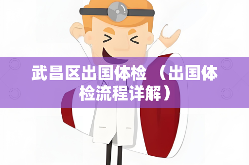 武昌区出国体检 （出国体检流程详解）