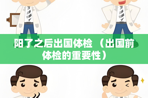阳了之后出国体检 （出国前体检的重要性）