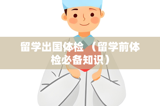 留学出国体检 （留学前体检必备知识）
