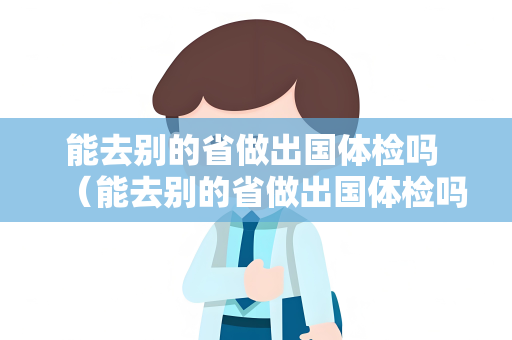能去别的省做出国体检吗 （能去别的省做出国体检吗？注意这几点）