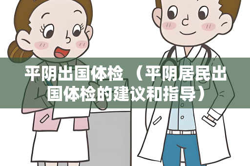 平阴出国体检 （平阴居民出国体检的建议和指导）