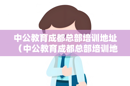 中公教育成都总部培训地址 （中公教育成都总部培训地址及交通指引）