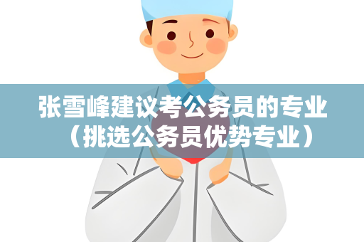 张雪峰建议考公务员的专业 （挑选公务员优势专业）