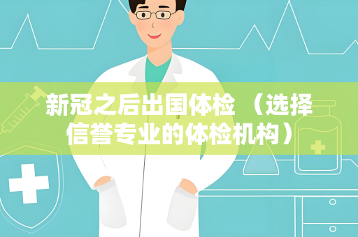 新冠之后出国体检 （选择信誉专业的体检机构）