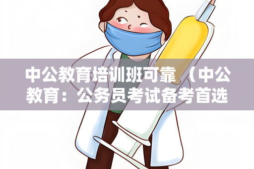 中公教育培训班可靠 （中公教育：公务员考试备考首选）
